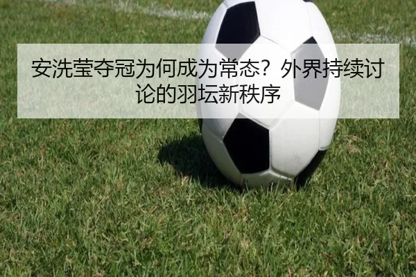 安洗莹夺冠为何成为常态？外界持续讨论的羽坛新秩序