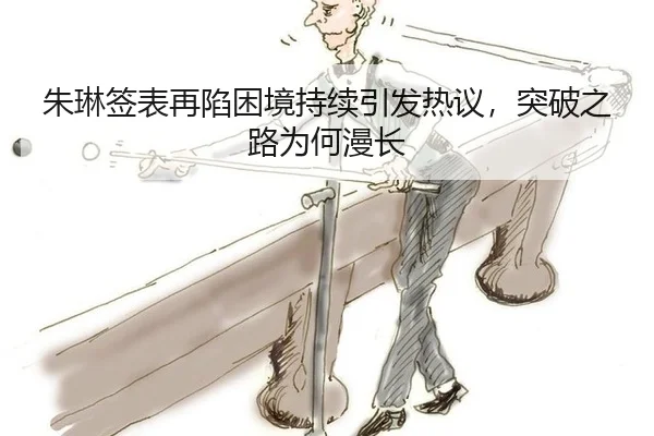 朱琳签表再陷困境持续引发热议，突破之路为何漫长